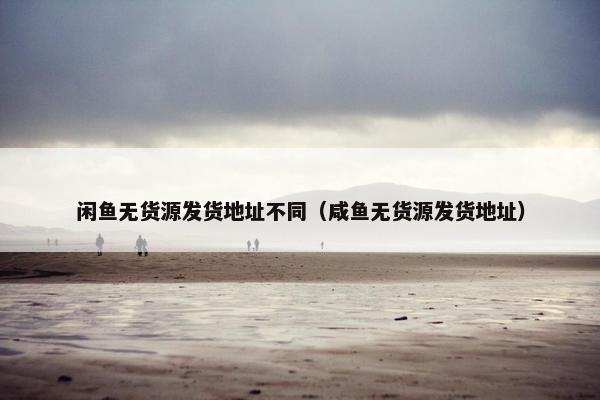 闲鱼无货源发货地址不同（咸鱼无货源发货地址）