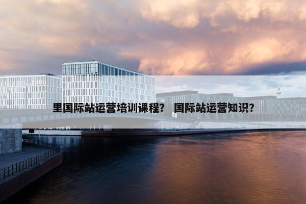 里国际站运营培训课程？ 国际站运营知识？