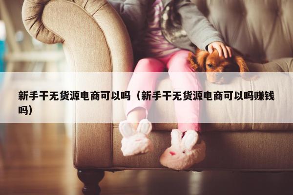 新手干无货源电商可以吗（新手干无货源电商可以吗赚钱吗）