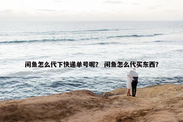 闲鱼怎么代下快递单号呢？ 闲鱼怎么代买东西？