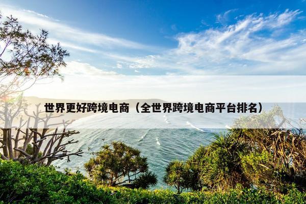 世界更好跨境电商（全世界跨境电商平台排名）