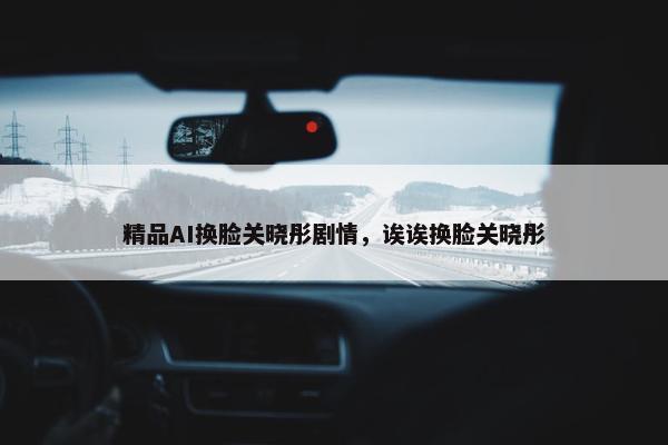 精品AI换脸关晓彤剧情，诶诶换脸关晓彤