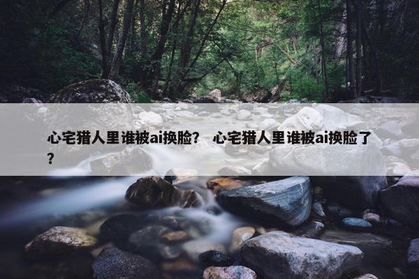 心宅猎人里谁被ai换脸？ 心宅猎人里谁被ai换脸了？