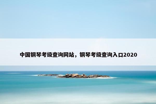 中国钢琴考级查询网站，钢琴考级查询入口2020
