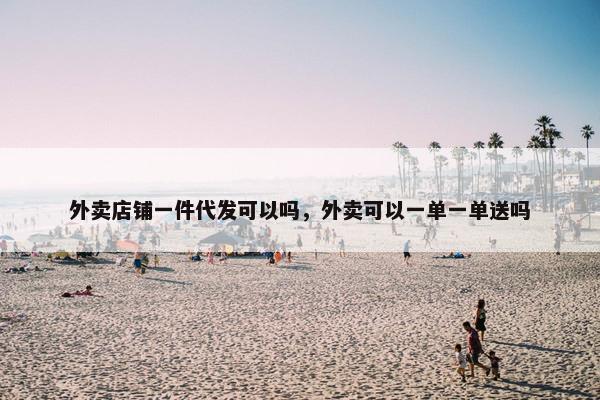 外卖店铺一件代发可以吗，外卖可以一单一单送吗