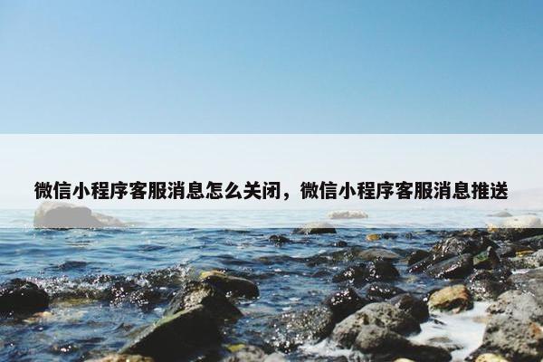 微信小程序客服消息怎么关闭，微信小程序客服消息推送