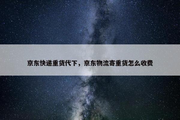 京东快递重货代下，京东物流寄重货怎么收费