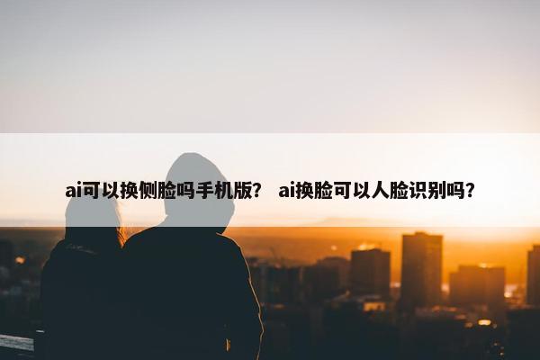 ai可以换侧脸吗手机版？ ai换脸可以人脸识别吗？