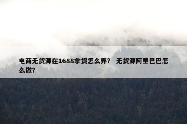 电商无货源在1688拿货怎么弄？ 无货源阿里巴巴怎么做？