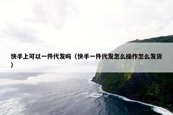 快手上可以一件代发吗（快手一件代发怎么操作怎么发货）