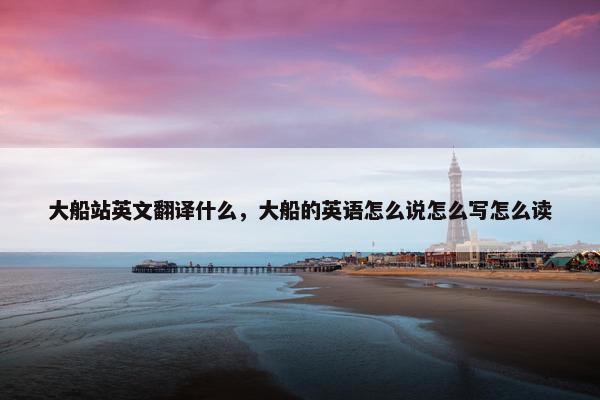 大船站英文翻译什么，大船的英语怎么说怎么写怎么读