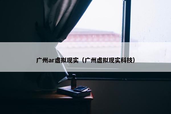 广州ar虚拟现实（广州虚拟现实科技）