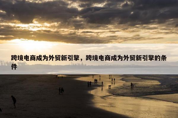 跨境电商成为外贸新引擎，跨境电商成为外贸新引擎的条件