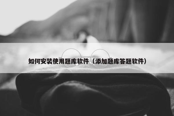 如何安装使用题库软件（添加题库答题软件）