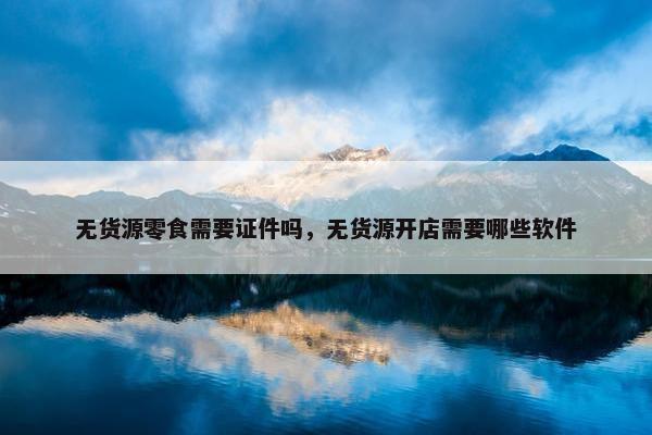 无货源零食需要证件吗，无货源开店需要哪些软件