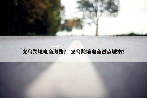 义乌跨境电商激励？ 义乌跨境电商试点城市？