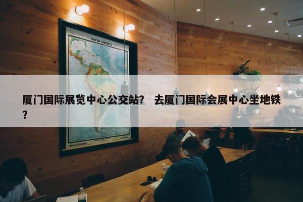 厦门国际展览中心公交站？ 去厦门国际会展中心坐地铁？
