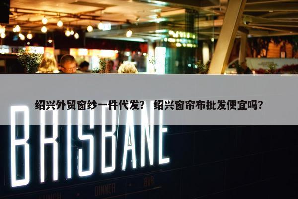绍兴外贸窗纱一件代发？ 绍兴窗帘布批发便宜吗？