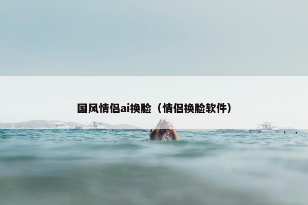 国风情侣ai换脸（情侣换脸软件）
