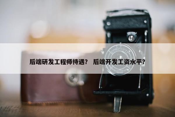 后端研发工程师待遇？ 后端开发工资水平？