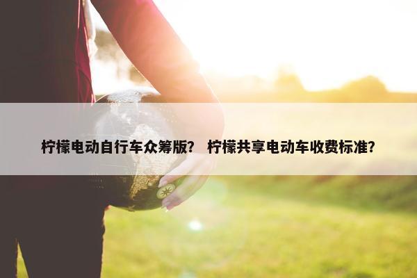 柠檬电动自行车众筹版？ 柠檬共享电动车收费标准？