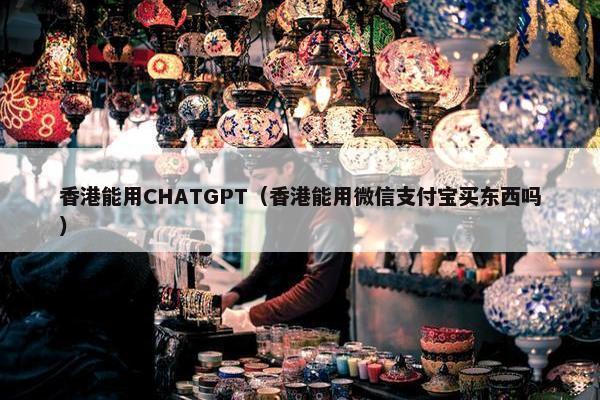 香港能用CHATGPT（香港能用微信支付宝买东西吗）