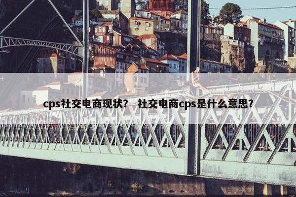 cps社交电商现状？ 社交电商cps是什么意思？