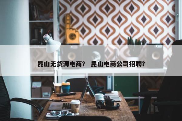 昆山无货源电商？ 昆山电商公司招聘？