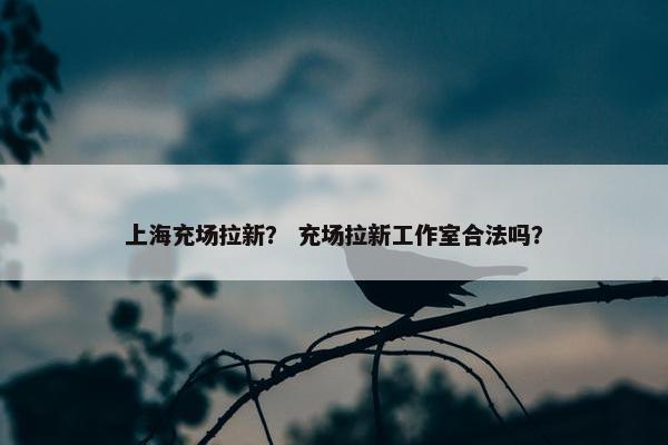 上海充场拉新？ 充场拉新工作室合法吗？