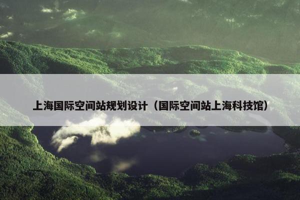 上海国际空间站规划设计（国际空间站上海科技馆）
