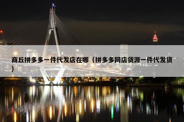 商丘拼多多一件代发店在哪（拼多多网店货源一件代发货）