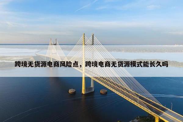 跨境无货源电商风险点，跨境电商无货源模式能长久吗