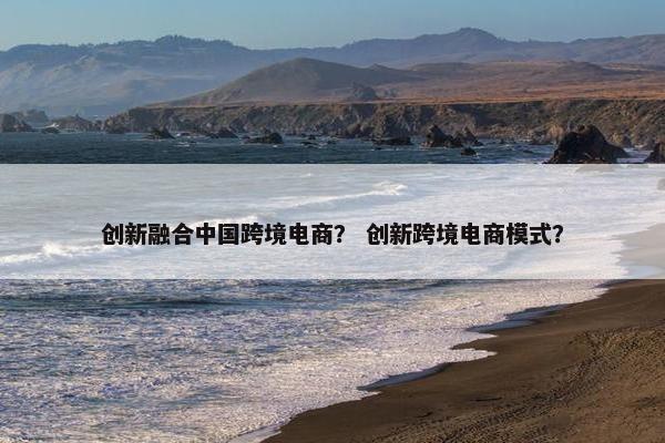 创新融合中国跨境电商？ 创新跨境电商模式？