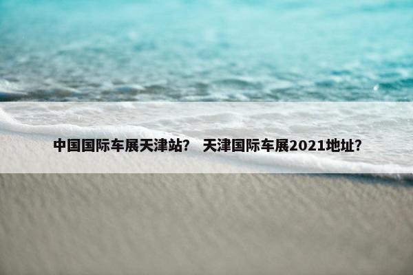 中国国际车展天津站？ 天津国际车展2021地址？