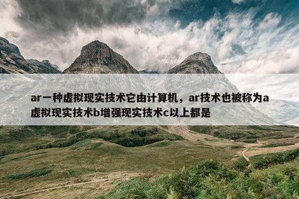 ar一种虚拟现实技术它由计算机，ar技术也被称为a虚拟现实技术b增强现实技术c以上都是