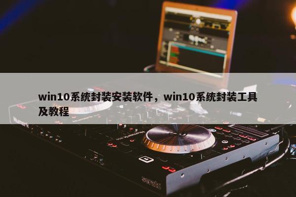 win10系统封装安装软件，win10系统封装工具及教程
