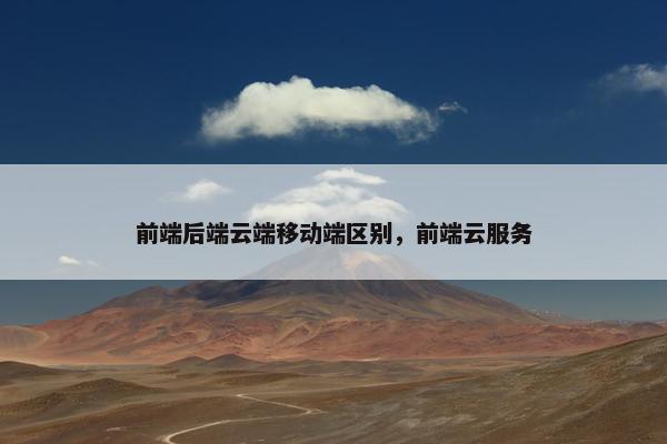 前端后端云端移动端区别，前端云服务