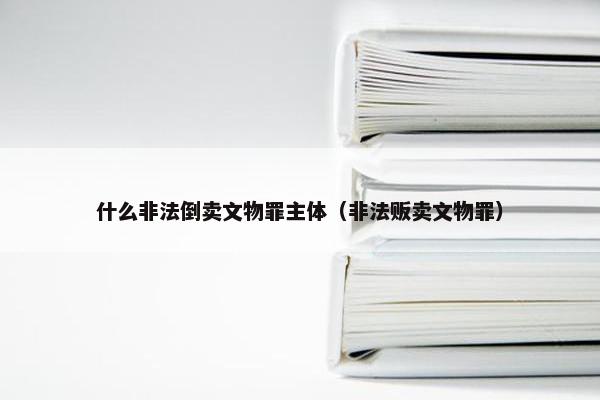 什么非法倒卖文物罪主体（非法贩卖文物罪）