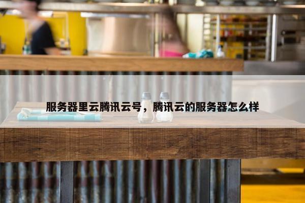 服务器里云腾讯云号，腾讯云的服务器怎么样