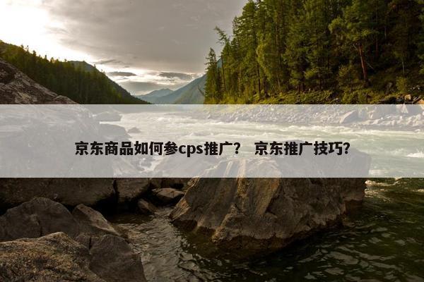 京东商品如何参cps推广？ 京东推广技巧？