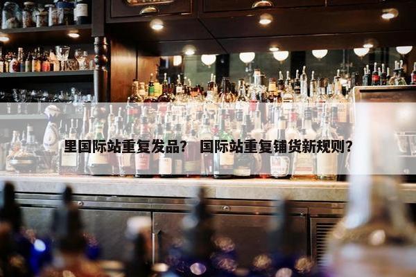 里国际站重复发品？ 国际站重复铺货新规则？