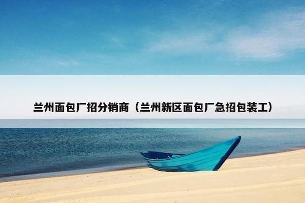 兰州面包厂招分销商（兰州新区面包厂急招包装工）