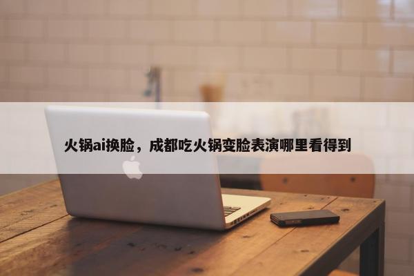 火锅ai换脸，成都吃火锅变脸表演哪里看得到