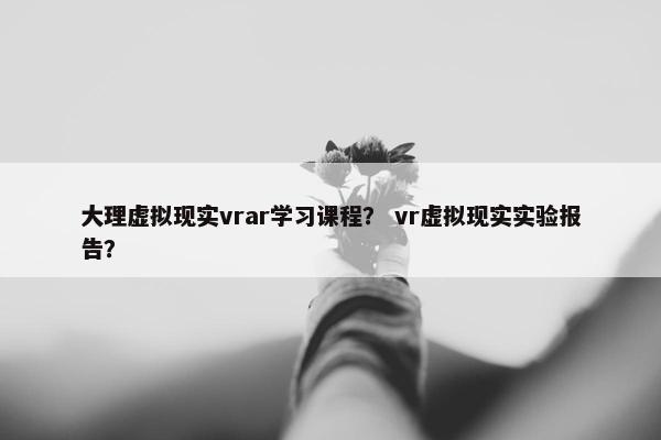 大理虚拟现实vrar学习课程？ vr虚拟现实实验报告？