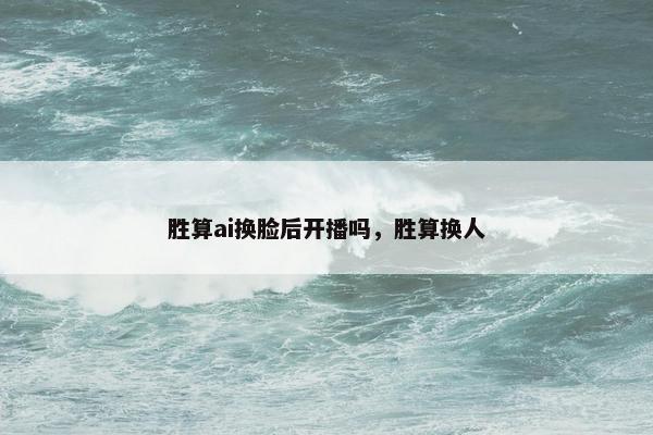 胜算ai换脸后开播吗，胜算换人