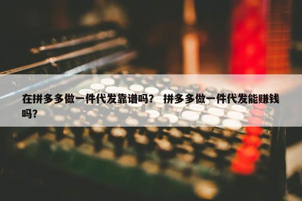 在拼多多做一件代发靠谱吗？ 拼多多做一件代发能赚钱吗？