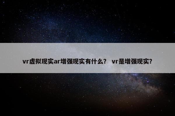vr虚拟现实ar增强现实有什么？ vr是增强现实？