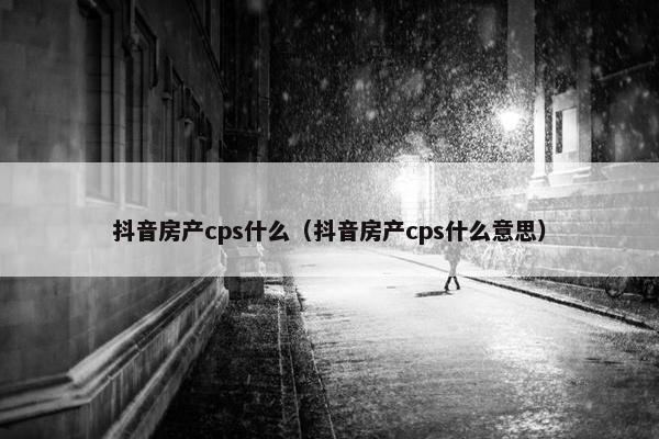 抖音房产cps什么（抖音房产cps什么意思）
