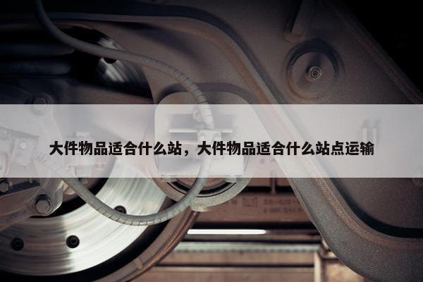 大件物品适合什么站，大件物品适合什么站点运输