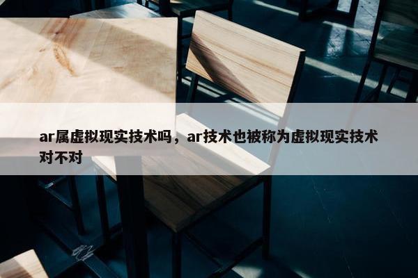 ar属虚拟现实技术吗，ar技术也被称为虚拟现实技术对不对